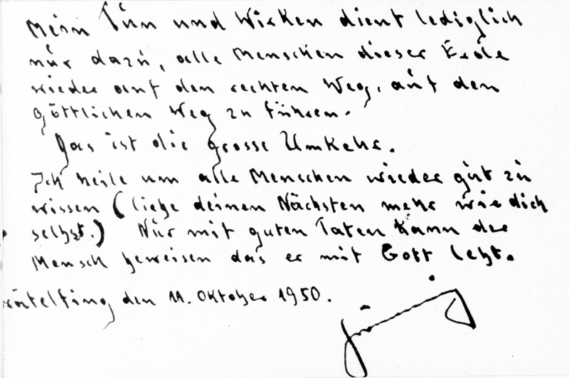 Gräfelfing, 11.10.1950: Signierter Sinnspruch „Mein Tun und Wirken dient lediglich nur dazu, alle Menschen dieser Erde wieder auf den rechten Weg, auf den göttlichen Weg zu führen. Das ist die große Umkehr. Ich heile, um alle Menschen wieder gut zu wissen. (liebe deinen Nächsten mehr wie dich selbst.) Nur mit guten Taten kann der Mensch beweisen, dass er mit Gott lebt.“